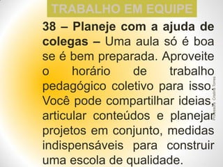 Professora Cristina Torres

TRABALHO EM EQUIPE
38 – Planeje com a ajuda de
colegas – Uma aula só é boa
se é bem preparada. Aproveite
o
horário
de
trabalho
pedagógico coletivo para isso.
Você pode compartilhar ideias,
articular conteúdos e planejar
projetos em conjunto, medidas
indispensáveis para construir
uma escola de qualidade.

 