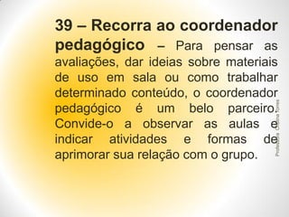 39 – Recorra ao coordenador
pedagógico – Para pensar as

Professora Cristina Torres

avaliações, dar ideias sobre materiais
de uso em sala ou como trabalhar
determinado conteúdo, o coordenador
pedagógico é um belo parceiro.
Convide-o a observar as aulas e
indicar atividades e formas de
aprimorar sua relação com o grupo.

 