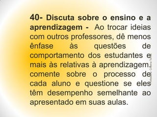 40- Discuta sobre o ensino e a

Professora Cristina Torres

aprendizagem - Ao trocar ideias
com outros professores, dê menos
ênfase
às
questões
de
comportamento dos estudantes e
mais às relativas à aprendizagem.
comente sobre o processo de
cada aluno e questione se eles
têm desempenho semelhante ao
apresentado em suas aulas.

 