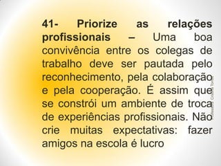Professora Cristina Torres

41Priorize
as
relações
profissionais
–
Uma
boa
convivência entre os colegas de
trabalho deve ser pautada pelo
reconhecimento, pela colaboração
e pela cooperação. É assim que
se constrói um ambiente de troca
de experiências profissionais. Não
crie muitas expectativas: fazer
amigos na escola é lucro

 