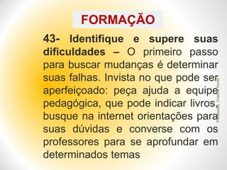 FORMAÇÃO
43- Identifique e supere suas

Professora Cristina Torres

dificuldades – O primeiro passo
para buscar mudanças é determinar
suas falhas. Invista no que pode ser
aperfeiçoado: peça ajuda a equipe
pedagógica, que pode indicar livros,
busque na internet orientações para
suas dúvidas e converse com os
professores para se aprofundar em
determinados temas

 