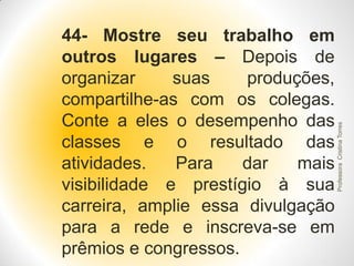 Professora Cristina Torres

44- Mostre seu trabalho em
outros lugares – Depois de
organizar
suas
produções,
compartilhe-as com os colegas.
Conte a eles o desempenho das
classes e o resultado das
atividades.
Para
dar
mais
visibilidade e prestígio à sua
carreira, amplie essa divulgação
para a rede e inscreva-se em
prêmios e congressos.

 