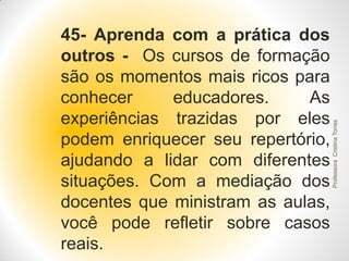 Professora Cristina Torres

45- Aprenda com a prática dos
outros - Os cursos de formação
são os momentos mais ricos para
conhecer
educadores.
As
experiências trazidas por eles
podem enriquecer seu repertório,
ajudando a lidar com diferentes
situações. Com a mediação dos
docentes que ministram as aulas,
você pode refletir sobre casos
reais.

 