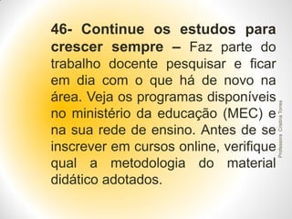 trabalho docente pesquisar e ficar
em dia com o que há de novo na
área. Veja os programas disponíveis
no ministério da educação (MEC) e
na sua rede de ensino. Antes de se
inscrever em cursos online, verifique
qual a metodologia do material
didático adotados.

Professora Cristina Torres

46- Continue os estudos para
crescer sempre – Faz parte do

 