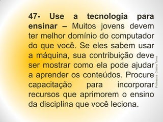 Professora Cristina Torres

47- Use a tecnologia para
ensinar – Muitos jovens devem
ter melhor domínio do computador
do que você. Se eles sabem usar
a máquina, sua contribuição deve
ser mostrar como ela pode ajudar
a aprender os conteúdos. Procure
capacitação
para
incorporar
recursos que aprimorem o ensino
da disciplina que você leciona.

 
