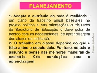 PLANEJAMENTO
um plano de trabalho anual baseia-se no
projeto político e nas orientações curriculares
da Secretaria de Educação e deve estar de
acordo com as necessidades de aprendizagem
dos alunos da instituição.
2- O trabalho em classe depende do que é
feito antes e depois dele. Por isso, estude o
assunto e pense nas melhores maneiras de
ensiná-lo.
Crie
conduções
para
a
aprendizagem.

Professora Cristina Torres

1- Adapte o currículo da rede à realidade -

 