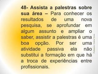 Professora Cristina Torres

48- Assista a palestras sobre
sua área – Para conhecer os
resultados
de
uma
nova
pesquisa, se aprofundar em
algum assunto e ampliar o
saber, assistir a palestras é uma
boa opção. Por ser uma
atividade passiva ela não
substitui a formação em que há
a troca de experiências entre
profissionais.

 