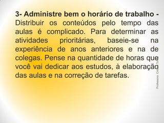 Professora Cristina Torres

3- Administre bem o horário de trabalho Distribuir os conteúdos pelo tempo das
aulas é complicado. Para determinar as
atividades
prioritárias,
baseie-se
na
experiência de anos anteriores e na de
colegas. Pense na quantidade de horas que
você vai dedicar aos estudos, à elaboração
das aulas e na correção de tarefas.

 
