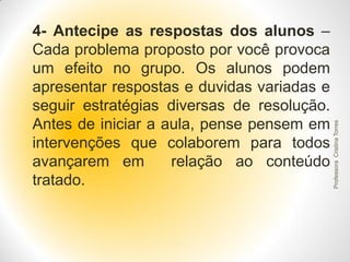 Professora Cristina Torres

4- Antecipe as respostas dos alunos –
Cada problema proposto por você provoca
um efeito no grupo. Os alunos podem
apresentar respostas e duvidas variadas e
seguir estratégias diversas de resolução.
Antes de iniciar a aula, pense pensem em
intervenções que colaborem para todos
avançarem em
relação ao conteúdo
tratado.

 