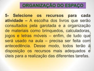 ORGANIZAÇÃO DO ESPAÇO

Professora Cristina Torres

5- Selecione os recursos para cada
atividade – A escolha dos livros que serão
consultados pela garotada e a organização
de materiais como brinquedos, calculadoras,
jogos e letras móveis – enfim, de tudo que
será usado na aula – precisa ser feita com
antecedência. Desse modo, todos terão à
disposição os recursos mais adequados e
úteis para a realização das diferentes tarefas.

 
