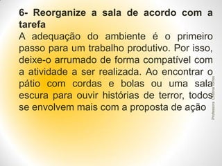 Professora Cristina Torres

6- Reorganize a sala de acordo com a
tarefa
A adequação do ambiente é o primeiro
passo para um trabalho produtivo. Por isso,
deixe-o arrumado de forma compatível com
a atividade a ser realizada. Ao encontrar o
pátio com cordas e bolas ou uma sala
escura para ouvir histórias de terror, todos
se envolvem mais com a proposta de ação

 