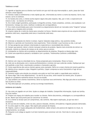 Telefone e e-mail

13. Agende as ligações para os clientes num horário em que você não seja interrompido e, assim, possa dar total
atenção a essas ligações.
14. Atenda a todos os telefonemas o mais rápido que der, informando seu nome e o nome da empresa. Sorria. Isso
mesmo: sorria no telefone.
15. Se manda uma carta, o cliente aceita esperar alguns dias pela resposta. Mas, por e-mail, a expectativa de
retorno é alta – no máximo em 24 horas.
16. Os e-mails exigem gramática, pontuação e ortografia corretas, frases completas, cortesia, uma saudação e um
fechamento. Coloque seu nome, telefone e endereço de correspondência.
17. Os e-mails encaminhados para outro funcionário ou departamento devem ser marcados como “Urgente” porque
o tempo para a resposta está correndo.
18. Arquive cópias de e-mails do cliente para consultar no futuro. Nomeie esses arquivos em seu arquivo eletrônico:
pendente (mês/ano), respondido (mês/ano) e transferido (mês/ano).

Vendas

19. Antecipe as objeções do cliente à compra. Superar objeções exige prática, mas aumenta vendas.
20. Observe e aprenda com funcionários mais experientes. Tente entender o que funciona ou não, e por quê.
21. Só faça perguntas que estejam relacionadas às expectativas e necessidades dos clientes.
22. Sempre que possível, deixe o cliente manusear amostras do produto. Quanto mais envolvido ele estiver na
interação, maiores as chances de compra (e de contar para os outros).
23. Acompanhe os clientes até os produtos ou departamentos da empresa. Pergunte se deseja algo mais.
24. Conte uma experiência pessoal e verdadeira com o produto. Testemunhos conferem credibilidade.

Reclamações

25. Notícia ruim viaja na velocidade da luz. Esteja preparado para reclamações. Pense no futuro.
26. Lide com as devoluções com o mesmo profissionalismo e cortesia com que cuida das vendas. Explique por que
está pedindo a nota fiscal, examinando o produto e chamando o gerente.
27. Conte experiências dos outros clientes apenas como exemplos. Refira-se a esses clientes de maneira genérica.
28. Admita erros e assuma a culpa. Ninguém é perfeito. Culpar a empresa ou outro funcionário é fugir de sua
responsabilidade.
29. Somente surgira uma solução (ou prometa uma ação) se você tiver poder e capacidade para realizá-la.
30. Nunca diga “não é meu departamento”. Se não for da sua área, tente resolver do mesmo jeito. Só passe a
ligação se o problema realmente estiver fora da sua alçada.
31. Seja solidário com clientes insatisfeitos. Deixe-os expressar seus sentimentos. Não diga para eles se acalmarem.
Isso só piora as coisas.
32. Peça desculpas por um produto, serviço ou entrega insatisfatória.

Ambiente de trabalho

33. Aja como um jogador em um time. Ajude os colegas de trabalho. Compartilhe informações. Ajude nas tarefas.
Faça seu melhor.
34. Prepare seu espaço de trabalho para receber os clientes. Retire documentos, embalagens e a correspondência
do dia. Mostre que está pronto para se concentrar no cliente.
35. Se o cliente se atrasar para um compromisso, não comente. Não espere explicação, já que isso não é
necessário.
36. Em sua área de trabalho, evite voz alta, postura relaxada, chiclete, brincadeiras e ligações pessoais demoradas.
37. Se achar papel no chão, pegue. Não espere pelo pessoal da limpeza.
38. Higiene, asseio e roupas adequadas são fundamentais. Adote sempre uma postura de negócios no visual, no
comportamento, na atitude.
39. Pergunte a um colega se aquele é um bom momento para conversar com ele. Você não é o único que está
ocupado.
 