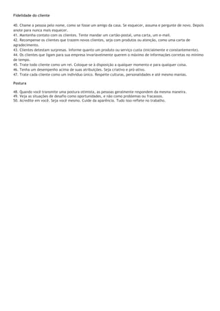 Fidelidade do cliente

40. Chame a pessoa pelo nome, como se fosse um amigo da casa. Se esquecer, assuma e pergunte de novo. Depois
anote para nunca mais esquecer.
41. Mantenha contato com os clientes. Tente mandar um cartão-postal, uma carta, um e-mail.
42. Recompense os clientes que trazem novos clientes, seja com produtos ou atenção, como uma carta de
agradecimento.
43. Clientes detestam surpresas. Informe quanto um produto ou serviço custa (inicialmente e constantemente).
44. Os clientes que ligam para sua empresa invariavelmente querem o máximo de informações corretas no mínimo
de tempo.
45. Trate todo cliente como um rei. Coloque-se à disposição a qualquer momento e para qualquer coisa.
46. Tenha um desempenho acima de suas atribuições. Seja criativo e pró-ativo.
47. Trate cada cliente como um indivíduo único. Respeite culturas, personalidades e até mesmo manias.

Postura

48. Quando você transmite uma postura otimista, as pessoas geralmente respondem da mesma maneira.
49. Veja as situações de desafio como oportunidades, e não como problemas ou fracassos.
50. Acredite em você. Seja você mesmo. Cuide da aparência. Tudo isso reflete no trabalho.
 