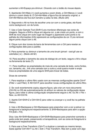 aumentar e Alt+Espaço pra diminuir. Clicando com o botão do mouse depois.

5. Apertando Ctrl+Mais (+) você aumenta o zoom direto, e Ctrl+Menos (-) você
diminui o zoom direto tb. E Ctrl+Alt+Mais a figura fica do tamanho original, e
Ctrl+Alt+Menos ela fica dum tamaho q caiba na tela. (Muito útil!)

6. Segurando o Alt na hora de escolher uma cor com o conta gotas, ela ficará
como background, cor de fundo.

7. Use o Color Sample Tool (Shift+I) pra monitorar diferenças nas cores da
imagens. Segure a Shift e clique em alguma cor, q ele criará um ponto, e com o
Shift de novo clique em outro lugar da imagem q aparecerá outro ponto e na
palheta de informações (Info) aparecerá as configurações da cor. E pra remover
algum ponto clique com o Alt.

8. Clique num dos ícones da barra de ferramentas com o Ctrl para resetar as
configurações dele para a padrão.

9. Para aumentar ou diminuir o tamanho de uma brush (pincel - cool.gif use os
colchetes [ e ] . (Muito útil tb!)

10. Para escolher o tamanho da caixa de dialogo de um texto, segure o Alt e clique
na ferramenta de texto (T)

11. Para modificar as propriedades de mais de uma camada de texto, como fontes,
cor, tamanho, etc., link uma camada com a outra q você queira mudar e enqto
troca as propriedades de uma segure Shift para trocar de todas.

Dicas de comando:

1. Para reaplicar o ultimo filtro usado com as mesmas configurações aperte Ctrl+F
(Filter » Last Filter). E Alt+Ctrl+F para escolher novas configurações do ultimo filtro.

2. Se você recentemente copiou alguma figura, qdo criar um novo documento
(Ctrl+N) no OS ele automaticamente irá atribuir os valores da configuração dessa
figura, para voltar à ultima configuração simplesmente segure o Alt. Ou Alt » File »
New, ou Alt+Ctrl+N.

3. Aperte Ctrl+Shift+Z e Ctrl+Alt+Z para voltar ou avançar o q você fez na palheta
History.

4. Use o Alt+Backspace e Ctrl+Backspace para preencher com a cor q estiver no
foreground e background respectivamente. E Shift+Backspace para abrir a opção
Fill (Edit » Fill).

Dica: Use Alt+Shift+Backspace e Ctrl+Shift+Backspace para preencher somente a
parte onde tem pixels, preservando a transparência, com as cores de foreground e
background respectivamente.

5. Para usar a Free Transform (Ctrl+T) e duplicar a camada ao mesmo tempo,
basta apertar Ctrl+Alt+T ou Alt » Edit » Free Transform. Mas tem q estar com algo
 