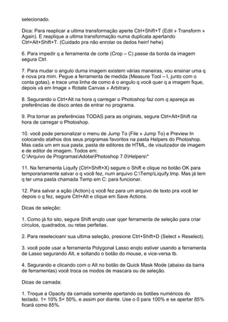 selecionado.

Dica: Para reaplicar a ultima transformação aperte Ctrl+Shift+T (Edit » Transform »
Again). E reaplique a ultima transformação numa duplicata apertando
Ctrl+Alt+Shift+T. (Cuidado pra não enrolar os dedos hein! hehe)

6. Para impedir q a ferramenta de corte (Crop – C) passe da borda da imagem
segura Ctrl.

7. Para mudar o angulo duma imagem existem várias maneiras, vou ensinar uma q
é nova pra mim. Pegue a ferramenta de medida (Measure Tool – I, junto com o
conta gotas), e trace uma linha de como é o angulo q você quer q a imagem fique,
depois vá em Image » Rotate Canvas » Arbitrary.

8. Segurando o Ctrl+Alt na hora q carregar o Photoshop faz com q apareça as
preferências de disco antes de entrar no programa.

9. Pra tornar as preferências TODAS para as originais, segure Ctrl+Alt+Shift na
hora de carregar o Photoshop.

10. você pode personalizar o menu de Jump To (File » Jump To) e Preview In
colocando atalhos dos seus programas favoritos na pasta Helpers do Photoshop.
Mas cada um em sua pasta, pasta de editores de HTML, de visulizador de imagem
e de editor de imagem. Todos em:
C:Arquivo de ProgramasAdobePhotoshop 7.0Helpers*

11. Na ferramenta Liquify (Ctrl+Shift+X) segure o Shift e clique no botão OK para
temporariamente salvar o q você fez, num arquivo C:TempLiquify.tmp. Mas já tem
q ter uma pasta chamada Temp em C: para funcionar.

12. Para salvar a ação (Action) q você fez para um arquivo de texto pra você ler
depois o q fez, segure Ctrl+Alt e clique em Save Actions.

Dicas de seleção:

1. Como já foi sito, segure Shift enqto usar qqer ferramenta de seleção para criar
círculos, quadrados, ou retas perfeitas.

2. Para reselecioanr sua ultima seleção, presione Ctrl+Shift+D (Select » Reselect).

3. você pode usar a ferramenta Polygonal Lasso enqto estiver usando a ferramenta
de Lasso segurando Alt, e soltando o botão do mouse, e vice-versa tb.

4. Segurando e clicando com o Alt no botão de Quick Mask Mode (abaixo da barra
de ferramentas) você troca os modos de mascara ou de seleção.

Dicas de camada:

1. Troque a Opacity da camada somente apertando os botões numéricos do
teclado. 1= 10% 5= 50%, e assim por diante. Use o 0 para 100% e se apertar 85%
ficará como 85%.
 