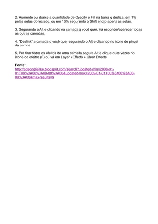 2. Aumente ou abaixe a quantidade de Opacity e Fill na barra q desliza, em 1%
pelas setas do teclado, ou em 10% segurando o Shift enqto aperta as setas.

3. Segurando o Alt e clicando na camada q você quer, irá esconder/aparecer todas
as outras camadas.

4. “Deslink” a camada q você quer segurando o Alt e clicando no ícone de pincel
da camda.

5. Pra tirar todos os efeitos de uma camada segure Alt e clique duas vezes no
ícone de efeitos (F) ou vá em Layer »Effects » Clear Effects

Fonte:
http://edsonglienke.blogspot.com/search?updated-min=2008-01-
01T00%3A00%3A00-08%3A00&updated-max=2009-01-01T00%3A00%3A00-
08%3A00&max-results=9
 