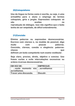 www.portugueseficiente.com.br Página 12
20)Coloquialismo
Uso da língua na forma como é escrita, ou seja, é uma
armadilha para o aluno o emprego de termos
coloquiais, gíria e jargão. Expressões coloquiais só
são aceitas na
reprodução de diálogos. Isso não significa que o texto
tenha de ser empolado, de difícil entendimento.
21)Concisão
Elimine palavras ou expressões desnecessárias.
Escreva com clareza e, na medida do possível, diga
muito com poucas palavras.
Concisão, clareza, coesão e elegância: palavras-
chaves que
definem um texto competente num exame vestibular.
Seja claro, preciso, direto, objetivo e conciso. Use
frases curtas e evite intercalações excessivas ou
ordens inversas desnecessárias.
EM VEZ DE: EMPREGUE:
. ...neste momento nós
acreditamos.
...acreditamos
Travar uma discussão. Discutir.
 