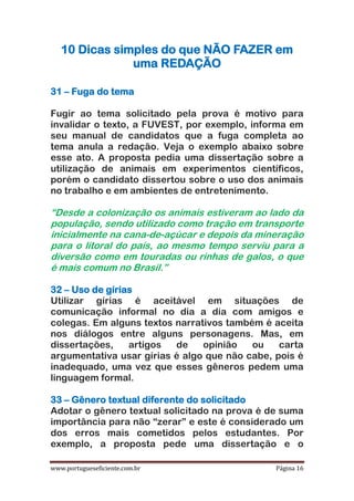 www.portugueseficiente.com.br Página 16
10 Dicas simples do que NÃO FAZER em
uma REDAÇÃO
31 – Fuga do tema
Fugir ao tema solicitado pela prova é motivo para
invalidar o texto, a FUVEST, por exemplo, informa em
seu manual de candidatos que a fuga completa ao
tema anula a redação. Veja o exemplo abaixo sobre
esse ato. A proposta pedia uma dissertação sobre a
utilização de animais em experimentos científicos,
porém o candidato dissertou sobre o uso dos animais
no trabalho e em ambientes de entretenimento.
“Desde a colonização os animais estiveram ao lado da
população, sendo utilizado como tração em transporte
inicialmente na cana-de-açúcar e depois da mineração
para o litoral do país, ao mesmo tempo serviu para a
diversão como em touradas ou rinhas de galos, o que
é mais comum no Brasil.”
32 – Uso de gírias
Utilizar gírias é aceitável em situações de
comunicação informal no dia a dia com amigos e
colegas. Em alguns textos narrativos também é aceita
nos diálogos entre alguns personagens. Mas, em
dissertações, artigos de opinião ou carta
argumentativa usar gírias é algo que não cabe, pois é
inadequado, uma vez que esses gêneros pedem uma
linguagem formal.
33 – Gênero textual diferente do solicitado
Adotar o gênero textual solicitado na prova é de suma
importância para não “zerar” e este é considerado um
dos erros mais cometidos pelos estudantes. Por
exemplo, a proposta pede uma dissertação e o
 