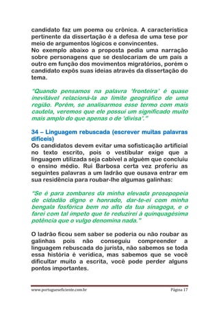 www.portugueseficiente.com.br Página 17
candidato faz um poema ou crônica. A característica
pertinente da dissertação é a defesa de uma tese por
meio de argumentos lógicos e convincentes.
No exemplo abaixo a proposta pedia uma narração
sobre personagens que se deslocariam de um país a
outro em função dos movimentos migratórios, porém o
candidato expôs suas ideias através da dissertação do
tema.
“Quando pensamos na palavra „fronteira‟ é quase
inevitável relacioná-la ao limite geográfico de uma
região. Porém, se analisarmos esse termo com mais
cautela, veremos que ele possui um significado muito
mais amplo do que apenas o de „divisa‟.”
34 – Linguagem rebuscada (escrever muitas palavras
difíceis)
Os candidatos devem evitar uma sofisticação artificial
no texto escrito, pois o vestibular exige que a
linguagem utilizada seja cabível a alguém que concluiu
o ensino médio. Rui Barbosa certa vez proferiu as
seguintes palavras a um ladrão que ousava entrar em
sua residência para roubar-lhe algumas galinhas:
“Se é para zombares da minha elevada prosopopeia
de cidadão digno e honrado, dar-te-ei com minha
bengala fosfórica bem no alto da tua sinagoga, e o
farei com tal ímpeto que te reduzirei à quinquagésima
potência que o vulgo denomina nada.”
O ladrão ficou sem saber se poderia ou não roubar as
galinhas pois não conseguiu compreender a
linguagem rebuscada do jurista, não sabemos se toda
essa história é verídica, mas sabemos que se você
dificultar muito a escrita, você pode perder alguns
pontos importantes.
 