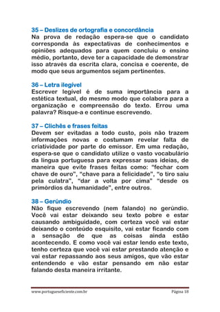 www.portugueseficiente.com.br Página 18
35 – Deslizes de ortografia e concordância
Na prova de redação espera-se que o candidato
corresponda às expectativas de conhecimentos e
opiniões adequados para quem concluiu o ensino
médio, portanto, deve ter a capacidade de demonstrar
isso através da escrita clara, concisa e coerente, de
modo que seus argumentos sejam pertinentes.
36 – Letra ilegível
Escrever legível é de suma importância para a
estética textual, do mesmo modo que colabora para a
organização e compreensão do texto. Errou uma
palavra? Risque-a e continue escrevendo.
37 – Clichês e frases feitas
Devem ser evitadas a todo custo, pois não trazem
informações novas e costumam revelar falta de
criatividade por parte do emissor. Em uma redação,
espera-se que o candidato utilize o vasto vocabulário
da língua portuguesa para expressar suas ideias, de
maneira que evite frases feitas como: “fechar com
chave de ouro”, “chave para a felicidade”, “o tiro saiu
pela culatra”, “dar a volta por cima” “desde os
primórdios da humanidade”, entre outros.
38 – Gerúndio
Não fique escrevendo (nem falando) no gerúndio.
Você vai estar deixando seu texto pobre e estar
causando ambiguidade, com certeza você vai estar
deixando o conteúdo esquisito, vai estar ficando com
a sensação de que as coisas ainda estão
acontecendo. E como você vai estar lendo este texto,
tenho certeza que você vai estar prestando atenção e
vai estar repassando aos seus amigos, que vão estar
entendendo e vão estar pensando em não estar
falando desta maneira irritante.
 