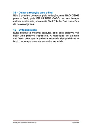 www.portugueseficiente.com.br Página 19
39 – Deixar a redação para o final
Não é preciso começar pela redação, mas NÃO DEIXE
para o final, pois EM ÚLTIMO CASO, se seu tempo
estiver acabando, será mais fácil “chutar” as questões
da prova objetiva.
40 – Evite repetição
Evite repetir a mesma palavra, pois essa palavra vai
ficar uma palavra repetitiva. A repetição de palavra
vai fazer com que a palavra repetida desqualifique o
texto onde a palavra se encontra repetida.
 