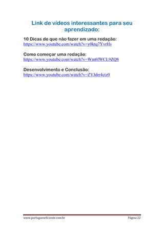 www.portugueseficiente.com.br Página 22
Link de vídeos interessantes para seu
aprendizado:
10 Dicas do que não fazer em uma redação:
https://www.youtube.com/watch?v=y0ktq7YvrHs
Como começar uma redação:
https://www.youtube.com/watch?v=Wm6fWCL9ZQ8
Desenvolvimento e Conclusão:
https://www.youtube.com/watch?v=ZVJdrr4ctz0
 