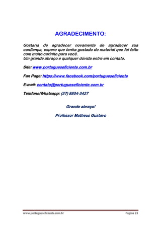 www.portugueseficiente.com.br Página 23
AGRADECIMENTO:
Gostaria de agradecer novamente de agradecer sua
confiança, espero que tenha gostado do material que foi feito
com muito carinho para você.
.Um grande abraço e qualquer dúvida entre em contato
Site: www.portugueseficiente.com.br
Fan Page: https://www.facebook.com/portugueseficiente
E-mail: contato@portugueseficiente.com.br
Telefone/Whatsapp: (37) 8804-3427
Grande abraço!
Professor Matheus Gustavo
 