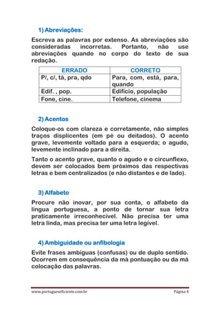 www.portugueseficiente.com.br Página 4
1) Abreviações:
Escreva as palavras por extenso. As abreviações são
consideradas incorretas. Portanto, não use
abreviações quando no corpo do texto de sua
redação.
ERRADO CORRETO
P/, c/, tá, pra, qdo Para, com, está, para,
quando
Edif. , pop. Edifício, população
Fone, cine. Telefone, cinema
2) Acentos
Coloque-os com clareza e corretamente, não simples
traços displicentes (em pé ou deitados). O acento
grave, levemente voltado para a esquerda; o agudo,
levemente inclinado para a direita.
Tanto o acento grave, quanto o agudo e o circunflexo,
devem ser colocados bem próximos das respectivas
letras e bem centralizados (e não distantes e de lado).
3) Alfabeto
Procure não inovar, por sua conta, o alfabeto da
língua portuguesa, a ponto de tornar sua letra
praticamente irreconhecível. Não precisa ter uma
letra linda, mas precisa ter uma letra legível.
4) Ambiguidade ou anfibologia
Evite frases ambíguas (confusas) ou de duplo sentido.
Ocorrem em consequência da má pontuação ou da má
colocação das palavras.
 