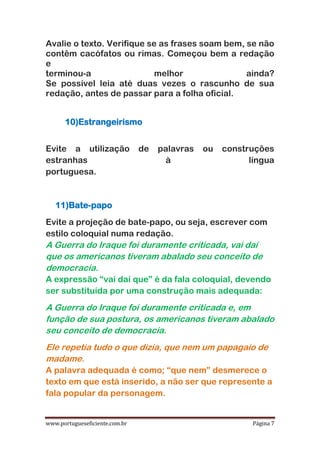 www.portugueseficiente.com.br Página 7
Avalie o texto. Verifique se as frases soam bem, se não
contêm cacófatos ou rimas. Começou bem a redação
e
terminou-a melhor ainda?
Se possível leia até duas vezes o rascunho de sua
redação, antes de passar para a folha oficial.
10)Estrangeirismo
Evite a utilização de palavras ou construções
estranhas à língua
portuguesa.
11)Bate-papo
Evite a projeção de bate-papo, ou seja, escrever com
estilo coloquial numa redação.
A Guerra do Iraque foi duramente criticada, vai daí
que os americanos tiveram abalado seu conceito de
democracia.
A expressão “vai daí que” é da fala coloquial, devendo
ser substituída por uma construção mais adequada:
A Guerra do Iraque foi duramente criticada e, em
função de sua postura, os americanos tiveram abalado
seu conceito de democracia.
Ele repetia tudo o que dizia, que nem um papagaio de
madame.
A palavra adequada é como; “que nem” desmerece o
texto em que está inserido, a não ser que represente a
fala popular da personagem.
 