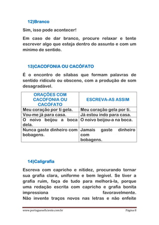 www.portugueseficiente.com.br Página 8
12)Branco
Sim, isso pode acontecer!
Em caso de dar branco, procure relaxar e tente
escrever algo que esteja dentro do assunto e com um
mínimo de sentido.
13)CACOFONIA OU CACÓFATO
É o encontro de sílabas que formam palavras de
sentido ridículo ou obsceno, com a produção de som
desagradável.
ORAÇÕES COM
CACOFONIA OU
CACÓFATO
ESCREVA-AS ASSIM
Meu coração por ti gela. Meu coração gela por ti.
Vou-me já para casa. Já estou indo para casa.
O noivo beijou a boca
dela.
O noivo beijou-a na boca.
Nunca gaste dinheiro com
bobagens.
Jamais gaste dinheiro
com
bobagens.
14)Caligrafia
Escreva com capricho e nitidez, procurando tornar
sua grafia clara, uniforme e bem legível. Se tiver a
grafia ruim, faça de tudo para melhorá-la, porque
uma redação escrita com capricho e grafia bonita
impressiona favoravelmente.
Não invente traços novos nas letras e não enfeite
 