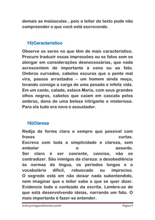 www.portugueseficiente.com.br Página 9
demais as maiúsculas , pois o leitor do texto pode não
compreender o que você está escrevendo.
15)Característico
Observe os seres no que têm de mais característico.
Procure traduzir essas impressões ou os fatos sem se
alongar em considerações desnecessárias, que nada
acrescentem de importante à cena ou ao fato.
Ombros curvados, cabelos escuros que o pente mal
vira, passos arrastados – um homem ainda moço,
levando consigo a carga de uma pesada e infeliz vida.
Em um canto, calada, estava Maria, com seus grandes
olhos negros, cabelos que caíam em cascata pelos
ombros, dona de uma beleza intrigante e misteriosa.
Para ela tudo era novo e assustador.
16)Clareza
Redija de forma clara e sempre que possível com
frases curtas.
Escreva com toda a simplicidade e clareza, sem
embolar o assunto.
Ser claro é ser coerente, conciso, não se
contradizer. São inimigos da clareza: a desobediência
às normas da língua, os períodos longos e o
vocabulário difícil, rebuscado ou impreciso.
O segredo está em não deixar nada subentendido,
nem imaginar que o leitor sabe o que se quer dizer.
Evidencie todo o conteúdo da escrita. Lembre-se de
que está desenvolvendo ideias, narrando um fato. O
mais importante é fazer-se entender.
 