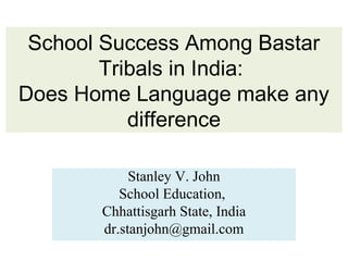 School Success Among Bastar
Tribals in India:
Does Home Language make any
difference
Stanley V. John
School Education,
Chhattisgarh State, India
dr.stanjohn@gmail.com
 