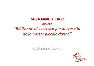 50 DONNE X 1000
                ovvero
“50 Donne di successo per la crescita
     delle nostre piccole donne”


          Basket Girls Ancona
 
