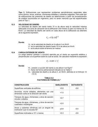 Tipo 3. Edificaciones que representan problemas aerodinámicos especiales tales
como domos, arcos, antenas, chimeneas esbeltas y cubiertas colgantes. Para este tipo
de edificaciones las presiones de diseño se determinarán a partir de procedimientos
de análisis reconocidos en ingeniería, pero no serán menores que las especificadas
para el Tipo 1.
12.3 VELOCIDAD DE DISEÑO
La velocidad de diseño del viento hasta 10 m de altura será la velocidad máxima
adecuada a la zona de ubicación de la edificación (Ver Anexo 2) pero no menos de 75
Km/h. La velocidad de diseño del viento en cada altura de la edificación se obtendrá
de la siguiente expresión.
  22.0
10hVVh 
Donde:
Vh : es la velocidad de diseño en la altura h en Km/h
V : es la velocidad de diseño hasta 10 m de altura en Km/h
h : es la altura sobre el terreno en metros
12.4 CARGA EXTERIOR DE VIENTO
La carga exterior (presión o succión) ejercida por el viento se supondrá estática y
perpendicular a la superficie sobre la cual se actúa. Se calculará mediante la expresión:
2
005.0 hh VCP 
Donde:
Ph : presión o succión del viento a una altura h en Kg/m2
C : factor de forma adimensional indicado en la Tabla 4
Vh : velocidad de diseño a la altura h, en Km/h, definida en el Artículo 12
(12.3)
TABLA 5.4
FACTORES DE FORMA (C) *
CONSTRUCCIÓN BARLOVENTO SOTAVENTO
Superficies verticales de edificios +0.8 -0.6
Anuncios, muros aislados, elementos con una
dimensión corta en la dirección del viento
+1.5
Tanques de agua, chimeneas y otros de sección
circular o elíptica
+0.7
Tanques de agua, chimeneas, y otros de sección
cuadrada o rectangular
+2.0
Arcos y cubiertas cilíndricas con un ángulo de
inclinación que no exceda 45°
+0.8 -0.5
Superficies inclinadas a 15° o menos +0.3 -0.6
 
