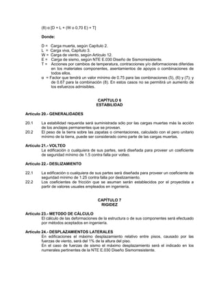 (8) α [D + L + (W o 0,70 E) + T]
Donde:
D = Carga muerta, según Capítulo 2.
L = Carga viva, Capítulo 3.
W = Carga de viento, según Artículo 12.
E = Carga de sismo, según NTE E.030 Diseño de Sismorresistente.
T = Acciones por cambios de temperatura, contracciones y/o deformaciones diferidas
en los materiales componentes, asentamientos de apoyos o combinaciones de
todos ellos.
α = Factor que tendrá un valor mínimo de 0.75 para las combinaciones (5), (6) y (7); y
de 0.67 para la combinación (8). En estos casos no se permitirá un aumento de
los esfuerzos admisibles.
CAPÍTULO 6
ESTABILIDAD
Artículo 20.- GENERALIDADES
20.1 La estabilidad requerida será suministrada sólo por las cargas muertas más la acción
de los anclajes permanentes que se provean.
20.2 El peso de la tierra sobre las zapatas o cimentaciones, calculado con el pero unitario
mínimo de la tierra, puede ser considerado como parte de las cargas muertas.
Artículo 21.- VOLTEO
La edificación o cualquiera de sus partes, será diseñada para proveer un coeficiente
de seguridad mínimo de 1.5 contra falla por volteo.
Artículo 22.- DESLIZAMIENTO
22.1 La edificación o cualquiera de sus partes será diseñada para proveer un coeficiente de
seguridad mínimo de 1.25 contra falla por deslizamiento.
22.2 Los coeficientes de fricción que se asuman serán establecidos por el proyectista a
partir de valores usuales empleados en ingeniería.
CAPÍTULO 7
RIGIDEZ
Artículo 23.- METODO DE CÁLCULO
El cálculo de las deformaciones de la estructura o de sus componentes será efectuado
por métodos aceptados en ingeniería.
Artículo 24.- DESPLAZAMIENTOS LATERALES
En edificaciones el máximo desplazamiento relativo entre pisos, causado por las
fuerzas de viento, será del 1% de la altura del piso.
En el caso de fuerzas de sismo el máximo desplazamiento será el indicado en los
numerales pertinentes de la NTE E.030 Diseño Sismorresistente.
 