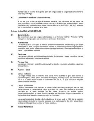 menos 0,60 m encima de la pista; pero en ningún caso la carga total será interior a
15,0 kN (1500 Kgf).
8.3 Columnas en zonas de Estacionamiento
A no ser que se les proteja de manera especial, las columnas en las zonas de
estacionamiento o que estén expuestas a impacto de vehículos en movimiento, serán
diseñadas para resistir la carga lateral debida al impacto de 15 kN (1500 Kgf), aplicada
por lo menos 0,60 m encima de la pista.
Artículo 9.- CARGAS VIVAS MÓVILES
9.1 Generalidades
Se considerará que las cargas establecidas en el Artículo 6 (6.1) y Artículo 7 (7.1),
incluyen un margen para las condiciones ordinarias de impacto.
9.2 Automóviles
Las zonas que se usen para el tránsito o estacionamiento de automóviles y que estén
restringidas a este uso por limitaciones físicas se diseñaran para la carga repartida
pertinente a las zonas de estacionamiento de tales vehículos, como se determina en la
Tabla 1, aplicada sin impacto.
9.3 Camiones
Las cargas mínimas, su distribución y el diseño de barandas y topes, cumplirán con los
requisitos aplicables a puentes carreteros.
9.4 Ferrocarriles
Las cargas mínimas y su distribución cumplirán con los requisitos aplicables a puentes
ferrocarrileros.
9.5 Puentes - Grúa
a) Cargas Verticales
La carga vertical será la máxima real sobre rueda cuando la grúa esté izando a
capacidad plena. Para tomar en cuenta el impacto, la carga izada se aumentará en
25 % o la carga sobre rueda se aumentará en 15 %, la que produzca mayores
condiciones de esfuerzo.
b) Cargas Horizontales
La carga transversal total, debida a la traslación del carro del puente-grúa, será el 20%
de la suma de la capacidad de carga y el peso del carro. Esta fuerza se supondrá
colocada en la parte superior de los rieles, actuando en ambos sentido
perpendicularmente a la vía de rodadura y debe ser distribuida proporcionalmente a la
rigidez lateral de las estructuras que soportan los rieles.
La carga longitudinal debida a la traslación de la grúa, será el 10% de la reacción
máxima total, sin incluir el impacto, aplicada en la parte superior del riel y actuando en
ambos sentidos paralelamente a la vía de rodadura.
9.6 Tecles Monorrieles
 