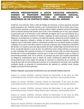 JURISPRUDENCIA CIVIL
24 DE JUNIO 2016
Compilación de Legislación y Jurisprudencia
MEDIOS PREPARATORIOS A JUICIO EJECUTIVO MERCANTIL.
CUANDO SE PROPONEN MEDIANTE CONFESIÓN JUDICIAL,
RESULTA INTRASCENDENTE PARA SU PROCEDENCIA LA
EXISTENCIA DE UN CONTRATO COMO CAUSA DEL ADEUDO.
Conforme a los artículos 1162 y 1165 del Código de Comercio, el juicio ejecutivo mercantil
puede prepararse por confesión judicial o por reconocimiento de firma hecho ante el Juez.
Para el primer supuesto -a través de confesión judicial- deben cumplirse ciertas formalidades
como la citación personal del deudor para el día y hora señaladas por el Juez, para absolver
las posiciones que se le formulen y sean calificadas de legales; por lo que para efectos de su
notificación, ésta deberá contener el nombre y apellidos de quien promueve, el objeto de la
diligencia, la cantidad que se reclame y el origen del adeudo, además de correrle traslado con
la solicitud respectiva, cotejada y sellada; en tanto que la segunda hipótesis, tiene como
exigencia que el interesado exhiba un documento privado con una deuda líquida y de plazo
cumplido, en la cual el Juez debe ordenar al actuario o ejecutor que comparezca al domicilio
del deudor y lo requiera, para que bajo protesta de decir verdad haga reconocimiento de su
firma, monto del adeudo y causa de éste. Una diferencia entre ambos trámites se encuentra
en que tratándose del supuesto previsto en el invocado artículo 1162 no existe documento
firmado por el futuro demandado, mientras que sí lo hay en la hipótesis a que se refiere el
mencionado precepto 1165. De lo anterior, se concluye que para que resulten procedentes
las diligencias preparatorias para el efecto de recibir confesional judicial del deudor, es
intrascendente que como origen del adeudo se mencione la existencia de un contrato, en
virtud de que éste no será la base para accionar en la vía ejecutiva mercantil, sino la posible
confesión donde se pretende el reconocimiento del adeudo en cantidad cierta, líquida,
exigible y constituirá título ejecutivo.
PRIMER TRIBUNAL COLEGIADO EN MATERIA CIVIL DEL DÉCIMO PRIMER CIRCUITO.
Amparo en revisión 154/2015. Comisión Federal de Electricidad. 21 de enero de 2016.
Unanimidad de votos. Ponente: Patricia Mújica López. Secretaria: Juana González Alcocer.
Amparo en revisión 157/2015. Comisión Federal de Electricidad. 21 de enero de 2016.
Unanimidad de votos. Ponente: Patricia Mújica López. Secretaria: Juana González Alcocer.
Amparo en revisión 174/2015. Comisión Federal de Electricidad. 21 de enero de 2016.
Unanimidad de votos. Ponente: Patricia Mújica López. Secretaria: Juana González Alcocer.
Amparo en revisión 158/2015. Comisión Federal de Electricidad. 21 de enero de 2016.
Unanimidad de votos. Ponente: José Ma. Alvaro Navarro. Secretaria: Alejandra Berenice
Tamayo Chacón.
Amparo en revisión 195/2015. 4 de febrero de 2016. Unanimidad de votos. Ponente: Patricia
Mújica López. Secretaria: Juana González Alcocer.
 