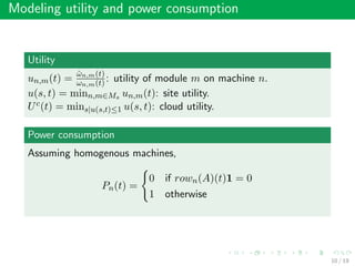 Modeling utility and power consumption
Utility
un,m(t) =
ˆωn,m(t)
ωn,m(t): utility of module m on machine n.
u(s, t) = minn,m∈Ms un,m(t): site utility.
Uc(t) = mins|u(s,t)≤1 u(s, t): cloud utility.
Power consumption
Assuming homogenous machines,
Pn(t) =
0 if rown(A)(t)1 = 0
1 otherwise
10 / 19
 