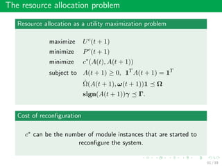 The resource allocation problem
Resource allocation as a utility maximization problem
maximize Uc
(t + 1)
minimize Pc
(t + 1)
minimize c∗
(A(t), A(t + 1))
subject to A(t + 1) ≥ 0, 1T
A(t + 1) = 1T
ˆΩ(A(t + 1), ω(t + 1))1 Ω
sign(A(t + 1))γ Γ.
Cost of reconﬁguration
c∗ can be the number of module instances that are started to
reconﬁgure the system.
11 / 19
 