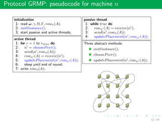 Protocol GRMP: pseudocode for machine n
initialization
1: read ω, γ, Ω, Γ, rown(A);
2: initInstance();
3: start passive and active threads;
active thread
1: for r = 1 to rmax do
2: n = choosePeer();
3: send(n , rown(A));
4: rown (A) = receive(n );
5: updatePlacement(n , rown (A));
6: sleep until end of round;
7: write rown(A);
passive thread
1: while true do
2: rown (A) = receive(n );
3: send(n , rown(A));
4: updatePlacement(n , rown (A));
Three abstract methods:
initInstance();
choosePeer();
updatePlacement(n , rown (A));
12 / 19
 