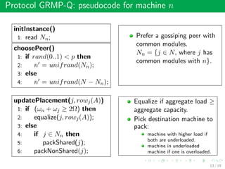 Protocol GRMP-Q: pseudocode for machine n
initInstance()
1: read Nn;
choosePeer()
1: if rand(0..1) < p then
2: n = unifrand(Nn);
3: else
4: n = unifrand(N − Nn);
Prefer a gossiping peer with
common modules.
Nn = {j ∈ N, where j has
common modules with n}.
updatePlacement(j, rowj(A))
1: if (ωn + ωj ≥ 2Ω) then
2: equalize(j, rowj(A));
3: else
4: if j ∈ Nn then
5: packShared(j);
6: packNonShared(j);
Equalize if aggregate load ≥
aggregate capacity.
Pick destination machine to
pack:
machine with higher load if
both are underloaded.
machine in underloaded
machine if one is overloaded.
13 / 19
 