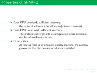 Properties of GRMP-Q
Case CPU overload, suﬃcient memory:
the protocol achieves a fair allocation(min-max fairness).
Case CPU underload, suﬃcient memory:
The protocol converges into a conﬁguration where minimum
number of machines is active.
Other cases:
As long as there is an available standby machine, the protocol
guarantees that the demand of all sites is satisﬁed.
15 / 19
 