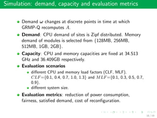 Simulation: demand, capacity and evaluation metrics
Demand ω changes at discrete points in time at which
GRMP-Q recomputes A.
Demand: CPU demand of sites is Zipf distributed. Memory
demand of modules is selected from {128MB, 256MB,
512MB, 1GB, 2GB}.
Capacity: CPU and memory capacities are ﬁxed at 34.513
GHz and 36.409GB respectively.
Evaluation scenarios
diﬀerent CPU and memory load factors (CLF, MLF).
CLF={0.1, 0.4, 0.7, 1.0, 1.3} and MLF={0.1, 0.3, 0.5, 0.7,
0.9}.
diﬀerent system size.
Evaluation metrics: reduction of power consumption,
fairness, satisﬁed demand, cost of reconﬁguration.
16 / 19
 