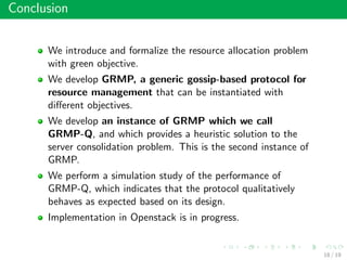 Conclusion
We introduce and formalize the resource allocation problem
with green objective.
We develop GRMP, a generic gossip-based protocol for
resource management that can be instantiated with
diﬀerent objectives.
We develop an instance of GRMP which we call
GRMP-Q, and which provides a heuristic solution to the
server consolidation problem. This is the second instance of
GRMP.
We perform a simulation study of the performance of
GRMP-Q, which indicates that the protocol qualitatively
behaves as expected based on its design.
Implementation in Openstack is in progress.
18 / 19
 