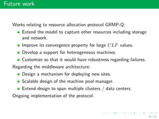 Future work
Works relating to resource allocation protocol GRMP-Q:
Extend the model to capture other resources including storage
and network.
Improve its convergence property for large CLF values.
Develop a support for heterogeneous machines.
Customize so that it would have robustness regarding failures.
Regarding the middleware architecture:
Design a mechanism for deploying new sites.
Scalable design of the machine pool manager.
Extend design to span multiple clusters / data centers.
Ongoing implementation of the protocol.
19 / 19
 