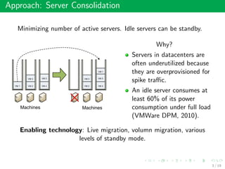 Approach: Server Consolidation
Minimizing number of active servers. Idle servers can be standby.
Why?
Servers in datacenters are
often underutilized because
they are overprovisioned for
spike traﬃc.
An idle server consumes at
least 60% of its power
consumption under full load
(VMWare DPM, 2010).
Enabling technology: Live migration, volumn migration, various
levels of standby mode.
3 / 19
 
