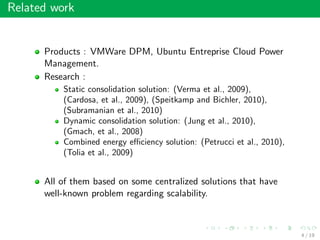 Related work
Products : VMWare DPM, Ubuntu Entreprise Cloud Power
Management.
Research :
Static consolidation solution: (Verma et al., 2009),
(Cardosa, et al., 2009), (Speitkamp and Bichler, 2010),
(Subramanian et al., 2010)
Dynamic consolidation solution: (Jung et al., 2010),
(Gmach, et al., 2008)
Combined energy eﬃciency solution: (Petrucci et al., 2010),
(Tolia et al., 2009)
All of them based on some centralized solutions that have
well-known problem regarding scalability.
4 / 19
 