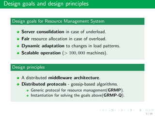 Design goals and design principles
Design goals for Resource Management System
Server consolidation in case of underload.
Fair resource allocation in case of overload.
Dynamic adaptation to changes in load patterns.
Scalable operation (> 100, 000 machines).
Design principles
A distributed middleware architecture.
Distributed protocols - gossip-based algorithms.
Generic protocol for resource management(GRMP).
Instantiation for solving the goals above(GRMP-Q).
5 / 19
 