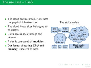 The use case – PaaS
The cloud service provider operates
the physical infrastructure.
The cloud hosts sites belonging to
its clients.
Users access sites through the
Internet.
A site is composed of modules.
Our focus: allocating CPU and
memory resources to sites.
The stakeholders.
6 / 19
 