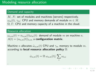 Modeling resource allocation
Demand and capacity
M, N: set of modules and machines (servers) respectively.
ωm(t), γm: CPU and memory demands of module m ∈ M.
Ω, Γ: CPU and memory capacity of a machine in the cloud.
Resource allocation
ωn,m(t) = αn,m(t)ωm(t): demand of module m on machine n.
A(t) = (αn,m(t))n,m a conﬁguration matrix.
Machine n allocates ˆωn,m(t) CPU and γm memory to module m.
according to local resource allocation policy ˆΩ:
ˆωn,m(t) = Ω ωn,m(t)/
i
ωn,i
.
9 / 19
 